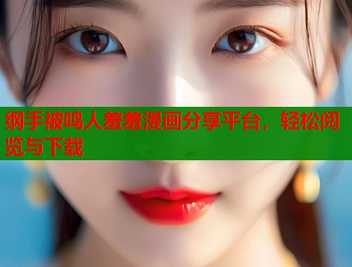 纲手被鸣人羞羞漫画分享平台，轻松阅览与下载