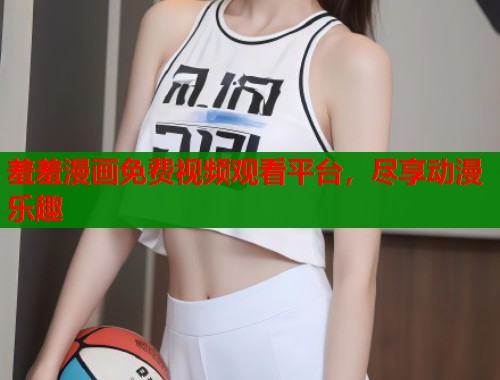 羞羞漫画免费视频观看平台，尽享动漫乐趣