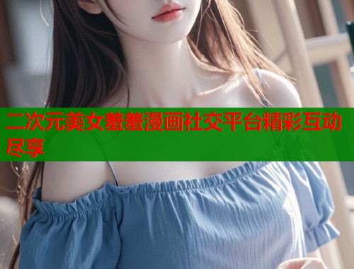 二次元美女羞羞漫画社交平台精彩互动尽享  第1张