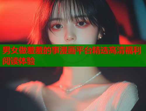 男女做羞羞的事漫画平台精选高清福利阅读体验  第1张