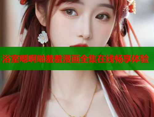 浴室嗯啊啪羞羞漫画全集在线畅享体验  第1张