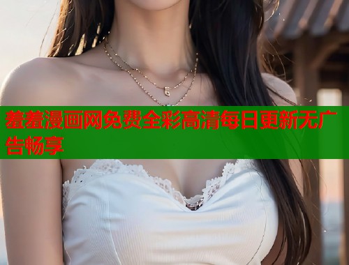 羞羞漫画网免费全彩高清每日更新无广告畅享