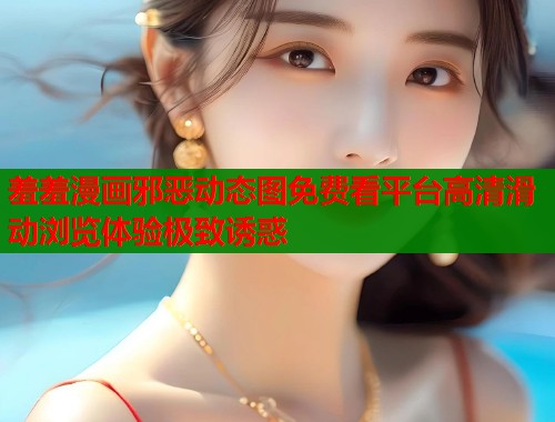 羞羞漫画邪恶动态图免费看平台高清滑动浏览体验极致诱惑  第1张