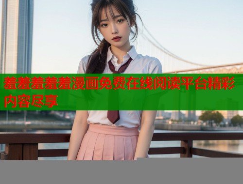 羞羞羞羞羞漫画免费在线阅读平台精彩内容尽享